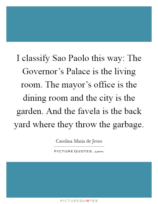 I classify Sao Paolo this way: The Governor's Palace is the living room. The mayor's office is the dining room and the city is the garden. And the favela is the back yard where they throw the garbage Picture Quote #1