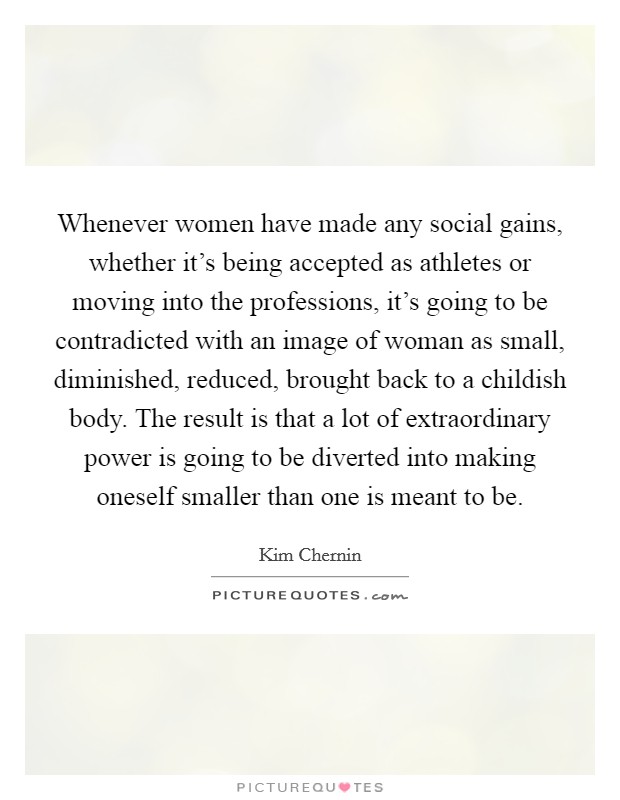 Whenever women have made any social gains, whether it's being accepted as athletes or moving into the professions, it's going to be contradicted with an image of woman as small, diminished, reduced, brought back to a childish body. The result is that a lot of extraordinary power is going to be diverted into making oneself smaller than one is meant to be Picture Quote #1