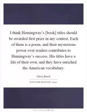 I think Hemingway’s [book] titles should be awarded first prize in any contest. Each of them is a poem, and their mysterious power over readers contributes to Hemingway’s success. His titles have a life of their own, and they have enriched the American vocabulary Picture Quote #1
