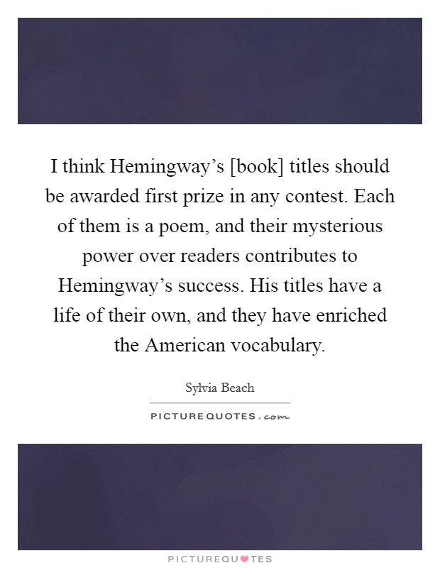 I think Hemingway's [book] titles should be awarded first prize in any contest. Each of them is a poem, and their mysterious power over readers contributes to Hemingway's success. His titles have a life of their own, and they have enriched the American vocabulary Picture Quote #1