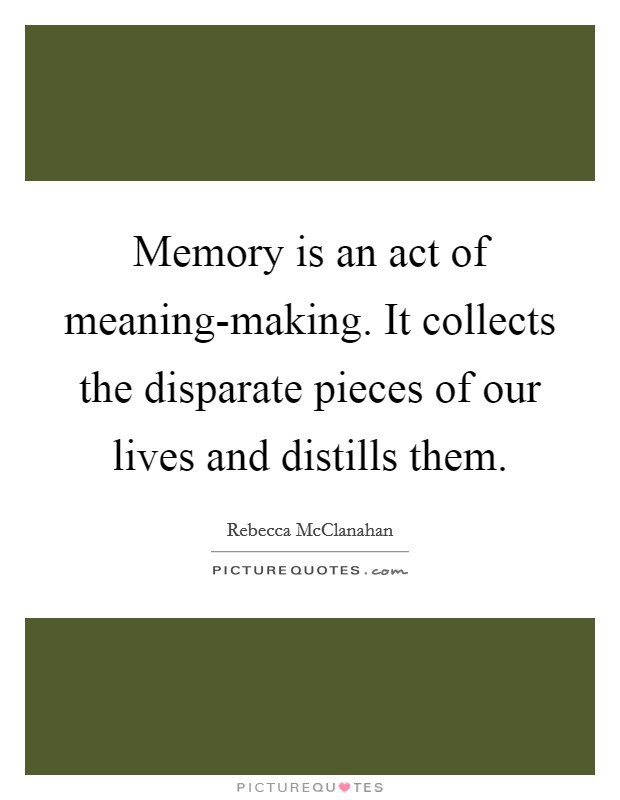 Memory is an act of meaning-making. It collects the disparate pieces of our lives and distills them Picture Quote #1