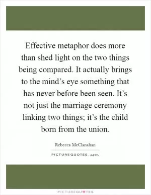 Effective metaphor does more than shed light on the two things being compared. It actually brings to the mind’s eye something that has never before been seen. It’s not just the marriage ceremony linking two things; it’s the child born from the union Picture Quote #1