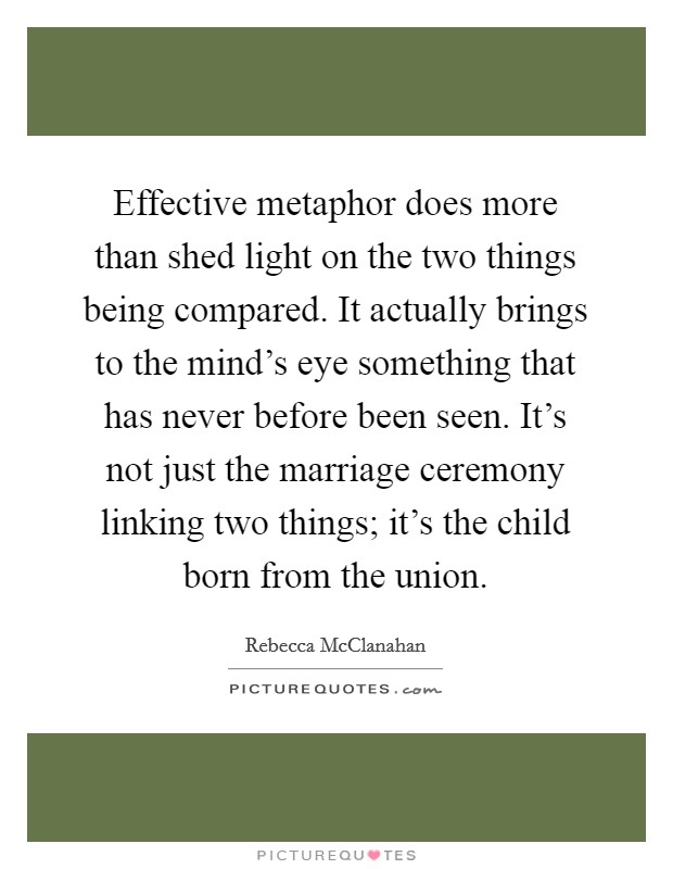 Effective metaphor does more than shed light on the two things being compared. It actually brings to the mind's eye something that has never before been seen. It's not just the marriage ceremony linking two things; it's the child born from the union Picture Quote #1