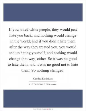 If you hated white people, they would just hate you back, and nothing would change in the world; and if you didn’t hate them after the way they treated you, you would end up hating yourself, and nothing would change that way, either. So it was no good to hate them, and it was no good not to hate them. So nothing changed Picture Quote #1