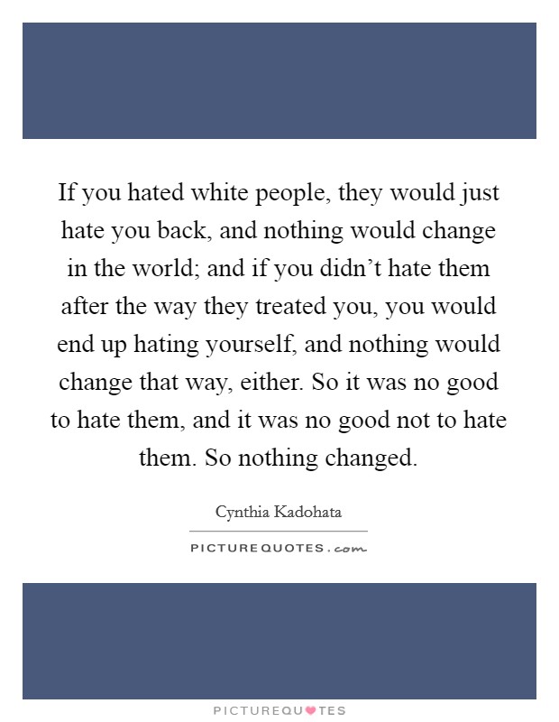 If you hated white people, they would just hate you back, and nothing would change in the world; and if you didn't hate them after the way they treated you, you would end up hating yourself, and nothing would change that way, either. So it was no good to hate them, and it was no good not to hate them. So nothing changed Picture Quote #1
