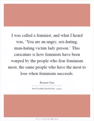 I was called a feminist, and what I heard was, ‘You are an angry, sex-hating, man-hating victim lady person.’ This caricature is how feminists have been warped by the people who fear feminism most, the same people who have the most to lose when feminism succeeds Picture Quote #1
