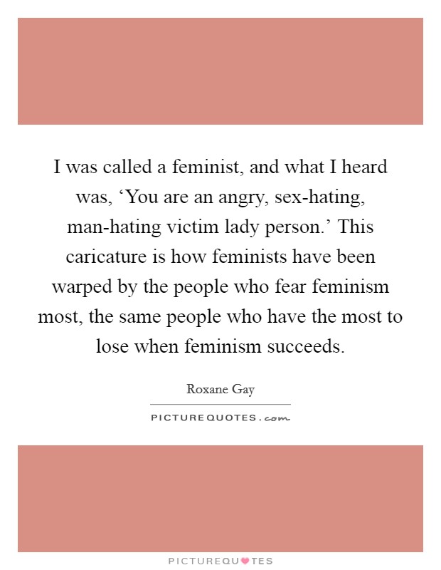 I was called a feminist, and what I heard was, ‘You are an angry, sex-hating, man-hating victim lady person.' This caricature is how feminists have been warped by the people who fear feminism most, the same people who have the most to lose when feminism succeeds Picture Quote #1
