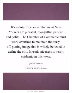 It’s a dirty little secret that most New Yorkers are pleasant, thoughtful, patient, and polite. The Chamber of Commerce must work overtime to maintain the surly, off-putting image that is widely believed to define the city. In truth, niceness is nearly epidemic in this town Picture Quote #1