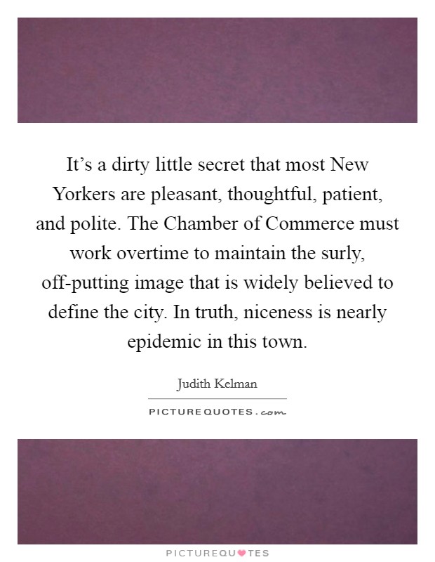 It's a dirty little secret that most New Yorkers are pleasant, thoughtful, patient, and polite. The Chamber of Commerce must work overtime to maintain the surly, off-putting image that is widely believed to define the city. In truth, niceness is nearly epidemic in this town Picture Quote #1