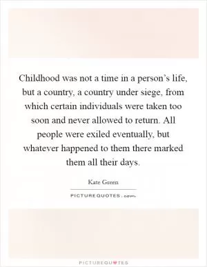Childhood was not a time in a person’s life, but a country, a country under siege, from which certain individuals were taken too soon and never allowed to return. All people were exiled eventually, but whatever happened to them there marked them all their days Picture Quote #1