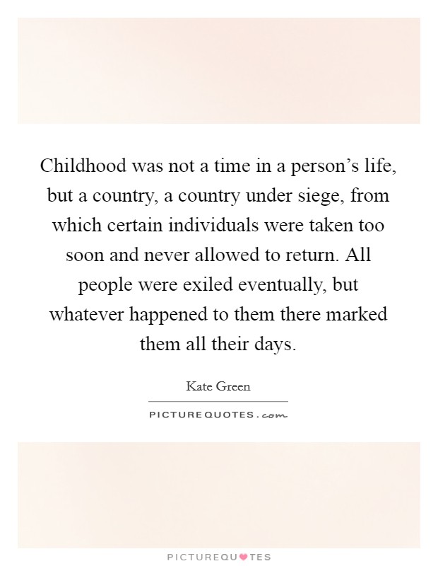 Childhood was not a time in a person's life, but a country, a country under siege, from which certain individuals were taken too soon and never allowed to return. All people were exiled eventually, but whatever happened to them there marked them all their days Picture Quote #1