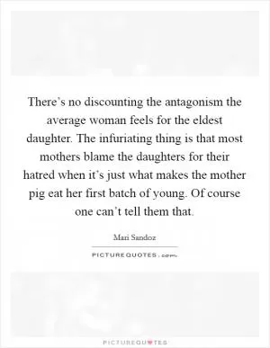 There’s no discounting the antagonism the average woman feels for the eldest daughter. The infuriating thing is that most mothers blame the daughters for their hatred when it’s just what makes the mother pig eat her first batch of young. Of course one can’t tell them that Picture Quote #1