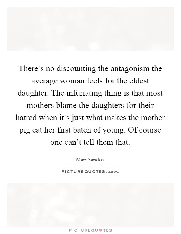 There's no discounting the antagonism the average woman feels for the eldest daughter. The infuriating thing is that most mothers blame the daughters for their hatred when it's just what makes the mother pig eat her first batch of young. Of course one can't tell them that Picture Quote #1