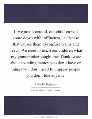 If we aren’t careful, our children will come down with ‘affluenza,’ a disease that causes them to confuse wants and needs. We need to teach our children what my grandmother taught me: Think twice about spending money you don’t have on things you don’t need to impress people you don’t like anyway Picture Quote #1