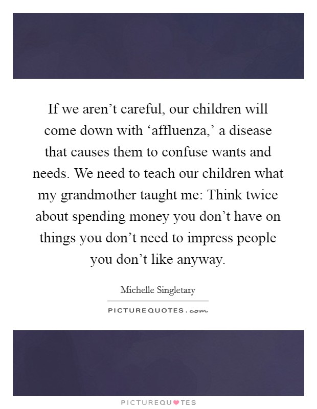 If we aren't careful, our children will come down with ‘affluenza,' a disease that causes them to confuse wants and needs. We need to teach our children what my grandmother taught me: Think twice about spending money you don't have on things you don't need to impress people you don't like anyway Picture Quote #1