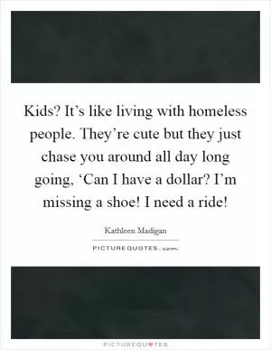 Kids? It’s like living with homeless people. They’re cute but they just chase you around all day long going, ‘Can I have a dollar? I’m missing a shoe! I need a ride! Picture Quote #1