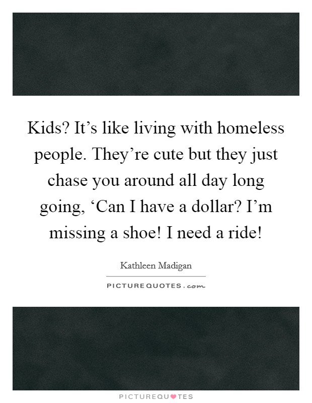 Kids? It's like living with homeless people. They're cute but they just chase you around all day long going, ‘Can I have a dollar? I'm missing a shoe! I need a ride! Picture Quote #1