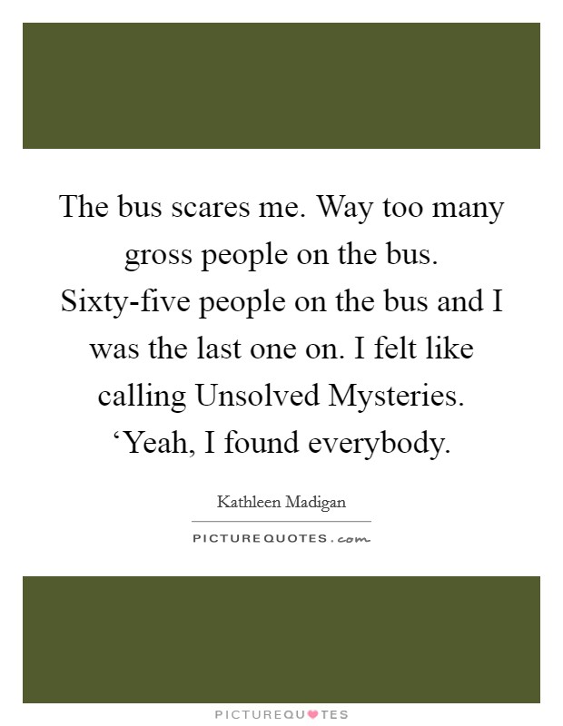 The bus scares me. Way too many gross people on the bus. Sixty-five people on the bus and I was the last one on. I felt like calling Unsolved Mysteries. ‘Yeah, I found everybody Picture Quote #1