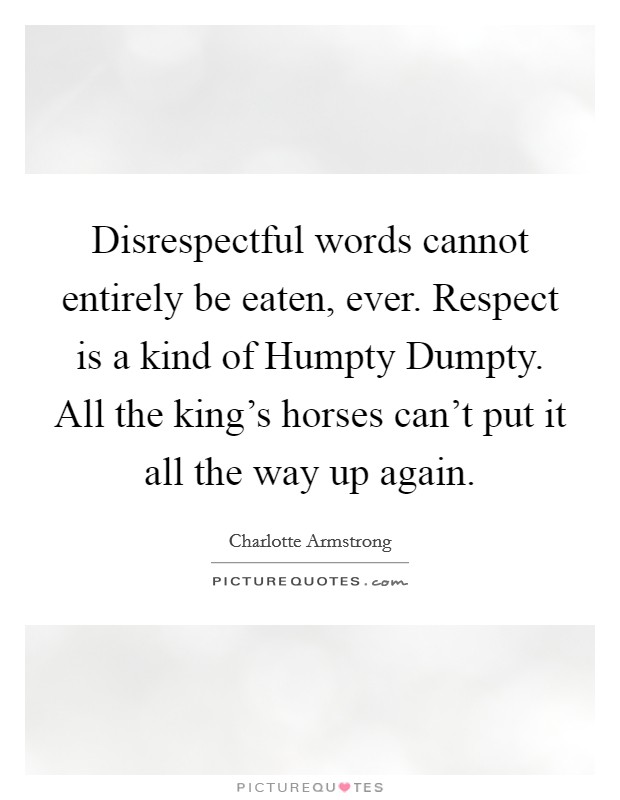 Disrespectful words cannot entirely be eaten, ever. Respect is a kind of Humpty Dumpty. All the king's horses can't put it all the way up again Picture Quote #1