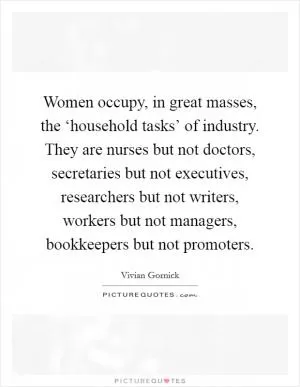 Women occupy, in great masses, the ‘household tasks’ of industry. They are nurses but not doctors, secretaries but not executives, researchers but not writers, workers but not managers, bookkeepers but not promoters Picture Quote #1