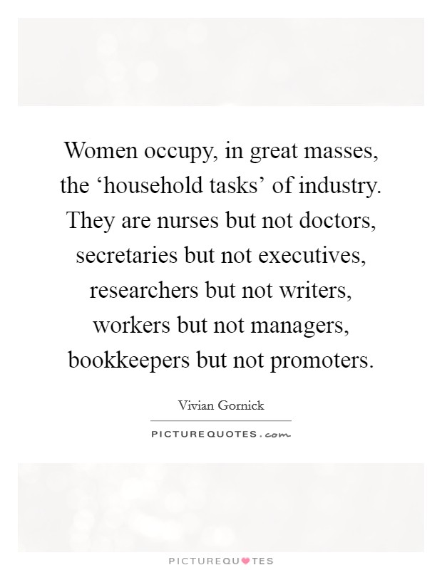 Women occupy, in great masses, the ‘household tasks' of industry. They are nurses but not doctors, secretaries but not executives, researchers but not writers, workers but not managers, bookkeepers but not promoters Picture Quote #1