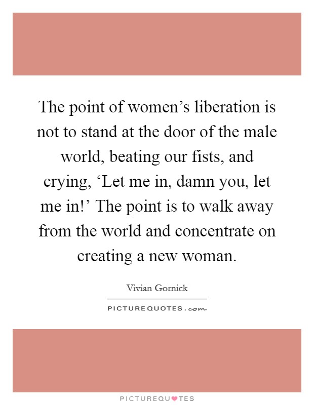 The point of women's liberation is not to stand at the door of the male world, beating our fists, and crying, ‘Let me in, damn you, let me in!' The point is to walk away from the world and concentrate on creating a new woman Picture Quote #1
