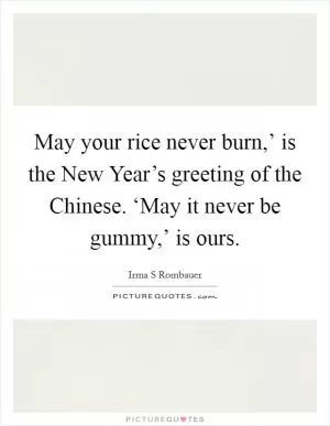 May your rice never burn,’ is the New Year’s greeting of the Chinese. ‘May it never be gummy,’ is ours Picture Quote #1