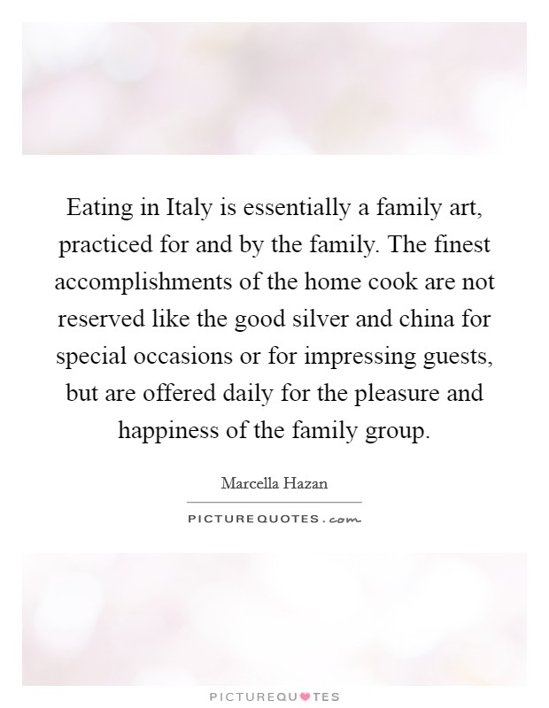Eating in Italy is essentially a family art, practiced for and by the family. The finest accomplishments of the home cook are not reserved like the good silver and china for special occasions or for impressing guests, but are offered daily for the pleasure and happiness of the family group Picture Quote #1