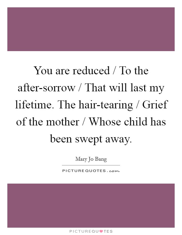 You are reduced / To the after-sorrow / That will last my lifetime. The hair-tearing / Grief of the mother / Whose child has been swept away Picture Quote #1