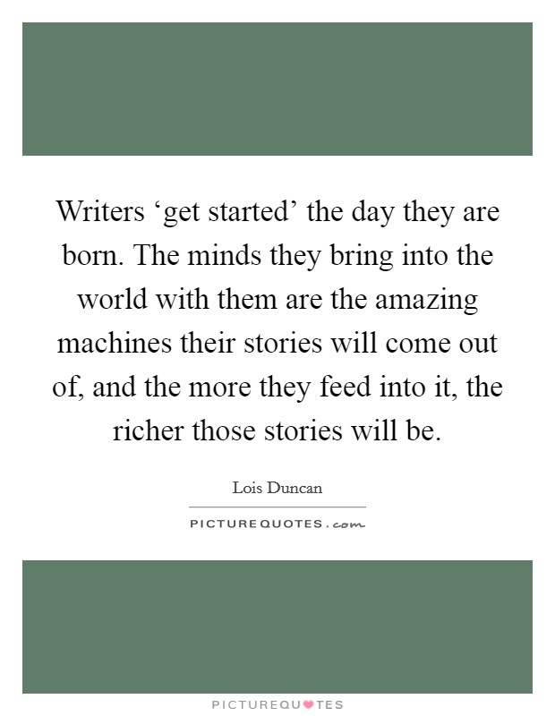 Writers ‘get started' the day they are born. The minds they bring into the world with them are the amazing machines their stories will come out of, and the more they feed into it, the richer those stories will be Picture Quote #1