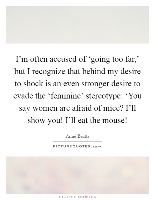 I'm often accused of ‘going too far,' but I recognize that behind my desire to shock is an even stronger desire to evade the ‘feminine' stereotype: ‘You say women are afraid of mice? I'll show you! I'll eat the mouse! Picture Quote #1