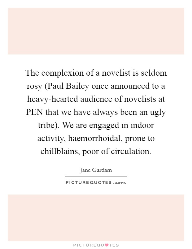 The complexion of a novelist is seldom rosy (Paul Bailey once announced to a heavy-hearted audience of novelists at PEN that we have always been an ugly tribe). We are engaged in indoor activity, haemorrhoidal, prone to chillblains, poor of circulation Picture Quote #1