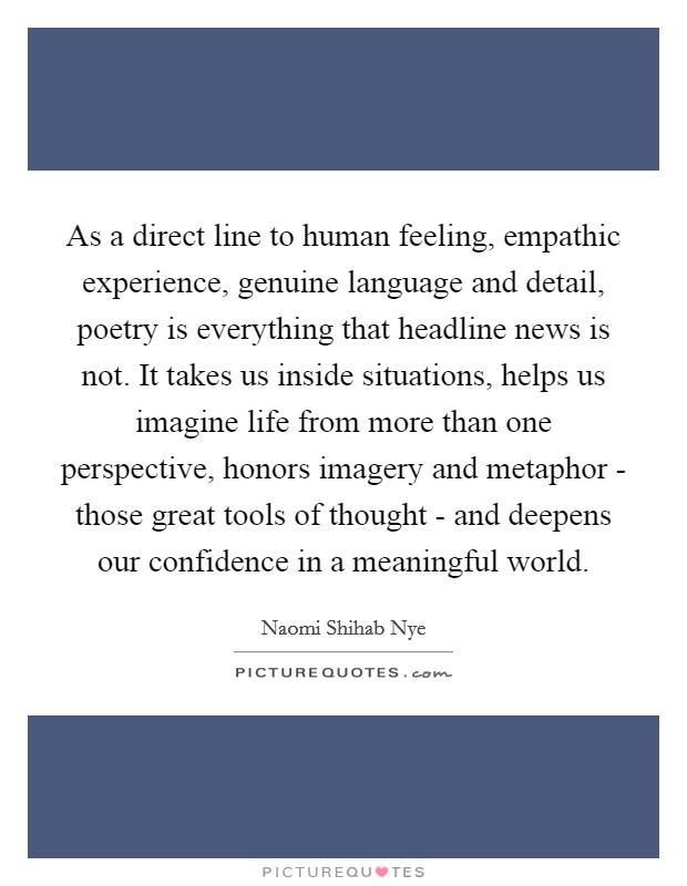 As a direct line to human feeling, empathic experience, genuine language and detail, poetry is everything that headline news is not. It takes us inside situations, helps us imagine life from more than one perspective, honors imagery and metaphor - those great tools of thought - and deepens our confidence in a meaningful world Picture Quote #1