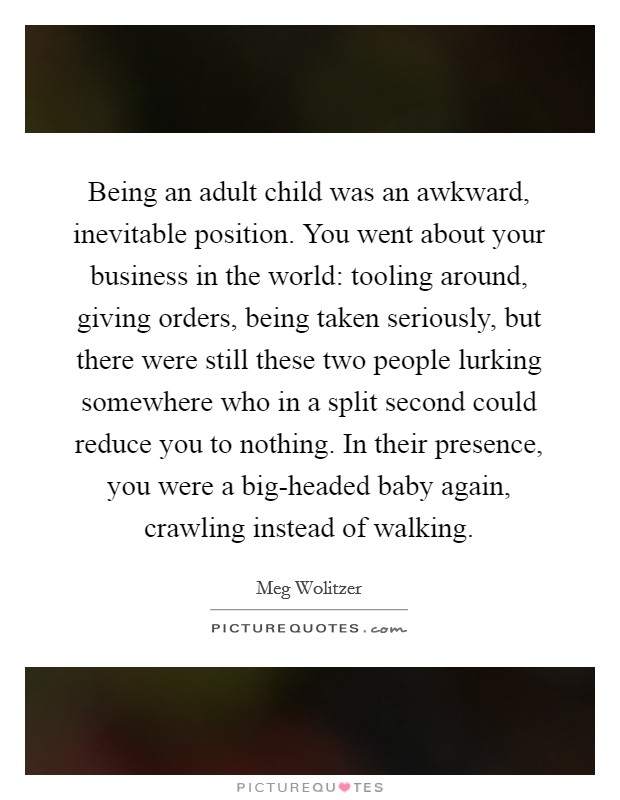 Being an adult child was an awkward, inevitable position. You went about your business in the world: tooling around, giving orders, being taken seriously, but there were still these two people lurking somewhere who in a split second could reduce you to nothing. In their presence, you were a big-headed baby again, crawling instead of walking Picture Quote #1