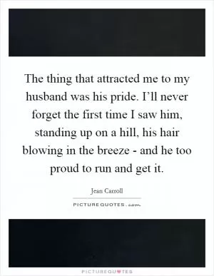 The thing that attracted me to my husband was his pride. I’ll never forget the first time I saw him, standing up on a hill, his hair blowing in the breeze - and he too proud to run and get it Picture Quote #1