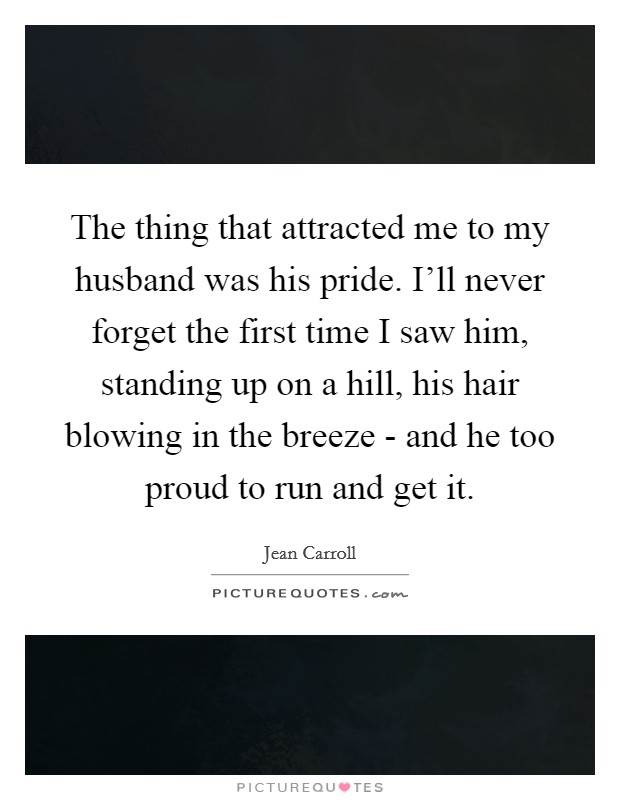 The thing that attracted me to my husband was his pride. I'll never forget the first time I saw him, standing up on a hill, his hair blowing in the breeze - and he too proud to run and get it Picture Quote #1