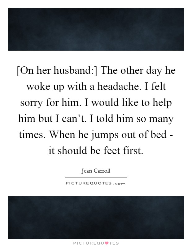 [On her husband:] The other day he woke up with a headache. I felt sorry for him. I would like to help him but I can't. I told him so many times. When he jumps out of bed - it should be feet first Picture Quote #1