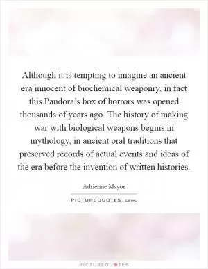 Although it is tempting to imagine an ancient era innocent of biochemical weaponry, in fact this Pandora’s box of horrors was opened thousands of years ago. The history of making war with biological weapons begins in mythology, in ancient oral traditions that preserved records of actual events and ideas of the era before the invention of written histories Picture Quote #1