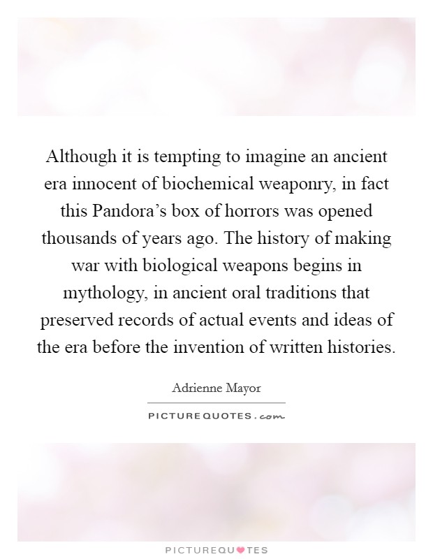 Although it is tempting to imagine an ancient era innocent of biochemical weaponry, in fact this Pandora's box of horrors was opened thousands of years ago. The history of making war with biological weapons begins in mythology, in ancient oral traditions that preserved records of actual events and ideas of the era before the invention of written histories Picture Quote #1