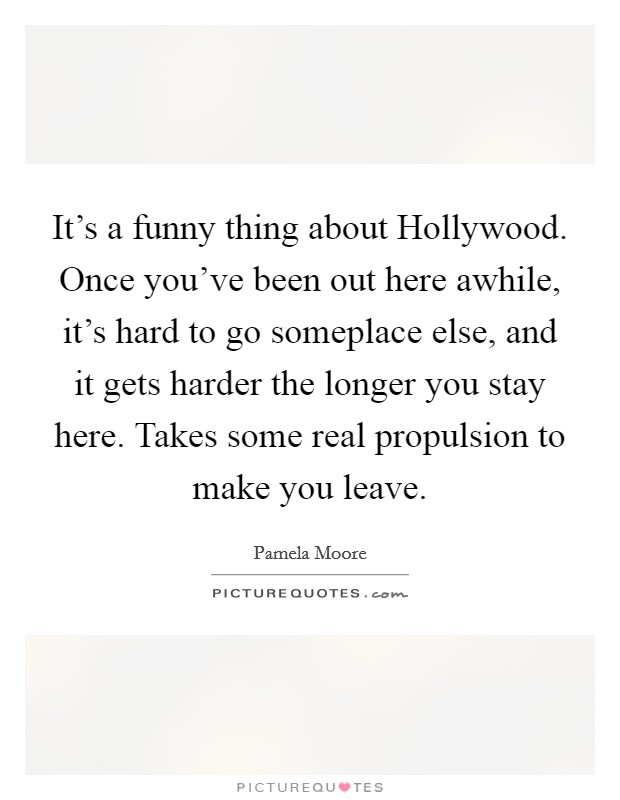 It's a funny thing about Hollywood. Once you've been out here awhile, it's hard to go someplace else, and it gets harder the longer you stay here. Takes some real propulsion to make you leave Picture Quote #1