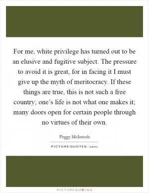 For me, white privilege has turned out to be an elusive and fugitive subject. The pressure to avoid it is great, for in facing it I must give up the myth of meritocracy. If these things are true, this is not such a free country; one’s life is not what one makes it; many doors open for certain people through no virtues of their own Picture Quote #1