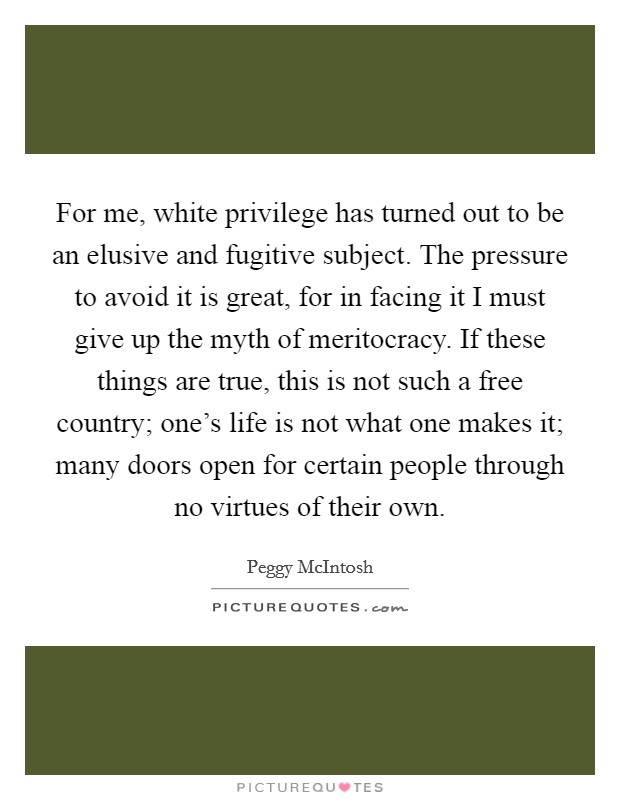 For me, white privilege has turned out to be an elusive and fugitive subject. The pressure to avoid it is great, for in facing it I must give up the myth of meritocracy. If these things are true, this is not such a free country; one's life is not what one makes it; many doors open for certain people through no virtues of their own Picture Quote #1