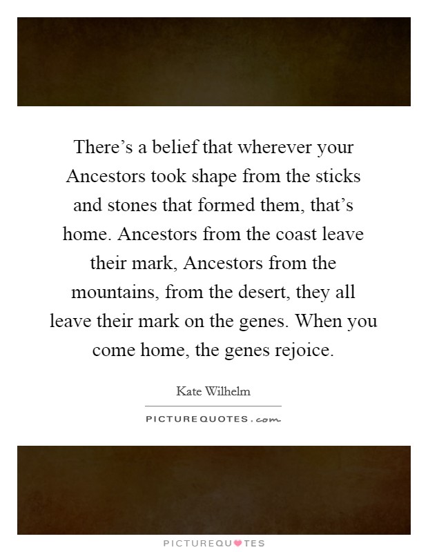 There's a belief that wherever your Ancestors took shape from the sticks and stones that formed them, that's home. Ancestors from the coast leave their mark, Ancestors from the mountains, from the desert, they all leave their mark on the genes. When you come home, the genes rejoice Picture Quote #1