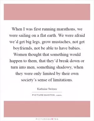 When I was first running marathons, we were sailing on a flat earth. We were afraid we’d get big legs, grow mustaches, not get boyfriends, not be able to have babies. Women thought that something would happen to them, that they’d break down or turn into men, something shadowy, when they were only limited by their own society’s sense of limitations Picture Quote #1