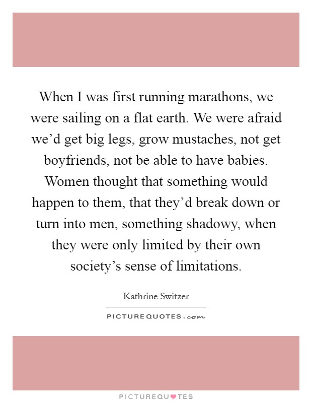 When I was first running marathons, we were sailing on a flat earth. We were afraid we'd get big legs, grow mustaches, not get boyfriends, not be able to have babies. Women thought that something would happen to them, that they'd break down or turn into men, something shadowy, when they were only limited by their own society's sense of limitations Picture Quote #1