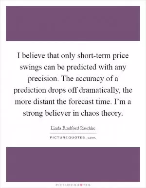 I believe that only short-term price swings can be predicted with any precision. The accuracy of a prediction drops off dramatically, the more distant the forecast time. I’m a strong believer in chaos theory Picture Quote #1