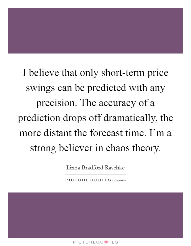 I believe that only short-term price swings can be predicted with any precision. The accuracy of a prediction drops off dramatically, the more distant the forecast time. I'm a strong believer in chaos theory Picture Quote #1