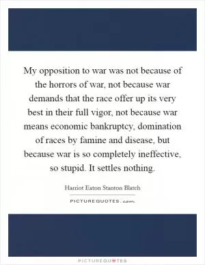 My opposition to war was not because of the horrors of war, not because war demands that the race offer up its very best in their full vigor, not because war means economic bankruptcy, domination of races by famine and disease, but because war is so completely ineffective, so stupid. It settles nothing Picture Quote #1