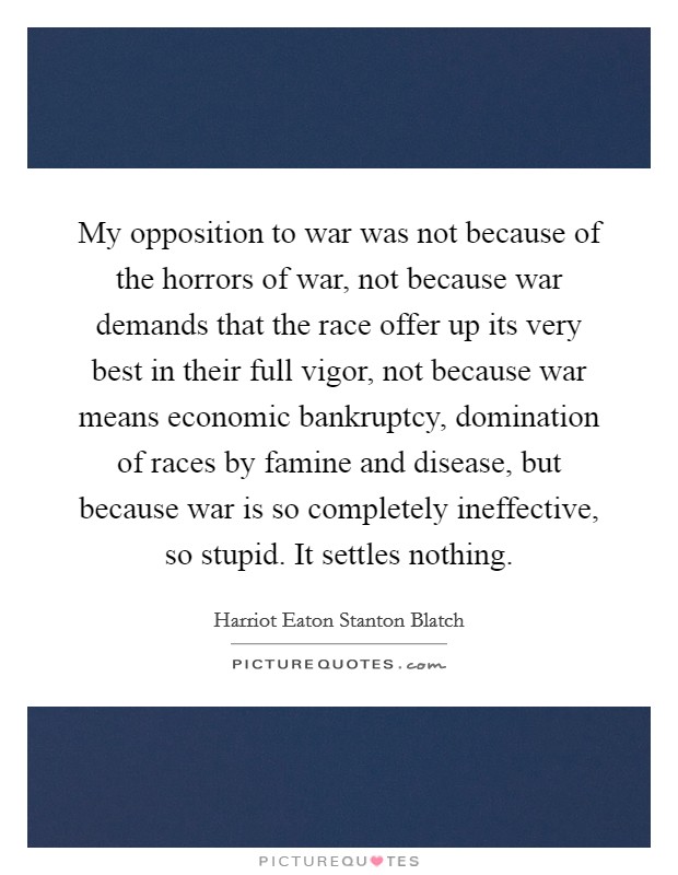 My opposition to war was not because of the horrors of war, not because war demands that the race offer up its very best in their full vigor, not because war means economic bankruptcy, domination of races by famine and disease, but because war is so completely ineffective, so stupid. It settles nothing Picture Quote #1