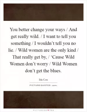 You better change your ways / And get really wild. / I want to tell you something / I wouldn’t tell you no lie. / Wild women are the only kind / That really get by, / ‘Cause Wild Women don’t worry / Wild Women don’t get the blues Picture Quote #1